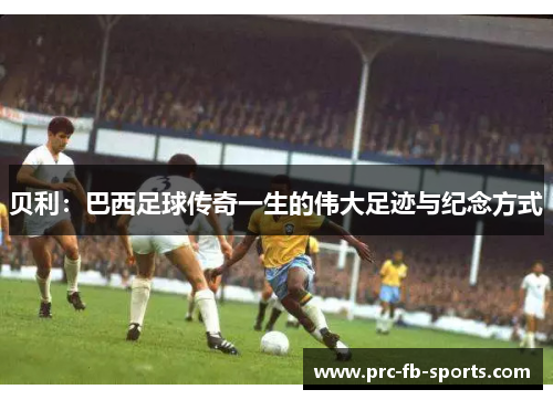 贝利:巴西足球传奇一生的伟大足迹与纪念方式 贝利:巴西足球传奇一生的伟大足迹与纪念方式