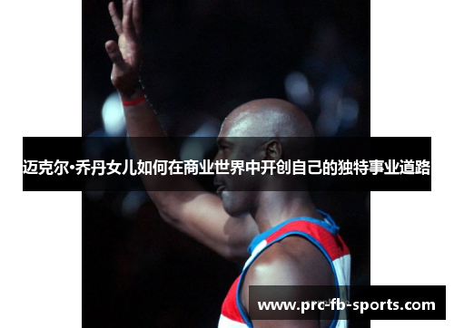 迈克尔·乔丹女儿如何在商业世界中开创自己的独特事业道路 迈克尔·乔丹女儿如何在商业世界中开创自己的独特事业道路