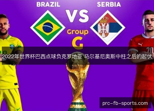 2022年世界杯巴西点球负克罗地亚 马尔基尼奥斯中柱之后的起伏 2022年世界杯巴西点球负克罗地亚 马尔基尼奥斯中柱之后的起伏